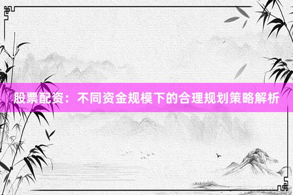 股票配资：不同资金规模下的合理规划策略解析