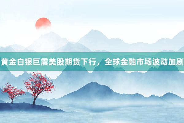 黄金白银巨震美股期货下行，全球金融市场波动加剧