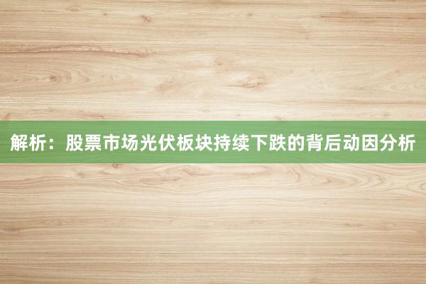 解析：股票市场光伏板块持续下跌的背后动因分析