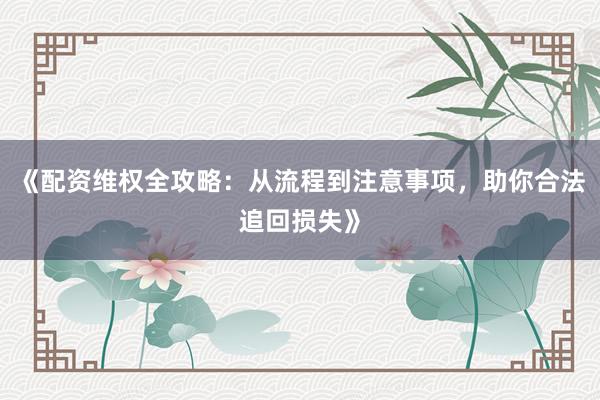 《配资维权全攻略：从流程到注意事项，助你合法追回损失》