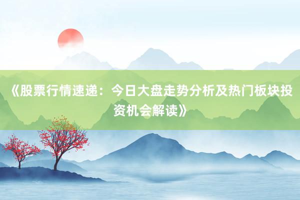 《股票行情速递：今日大盘走势分析及热门板块投资机会解读》
