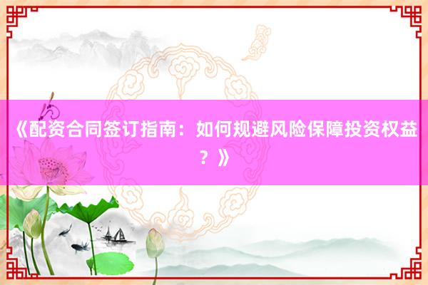 《配资合同签订指南：如何规避风险保障投资权益？》