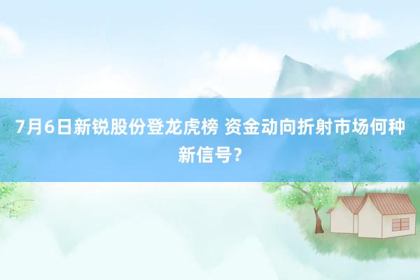 7月6日新锐股份登龙虎榜 资金动向折射市场何种新信号？
