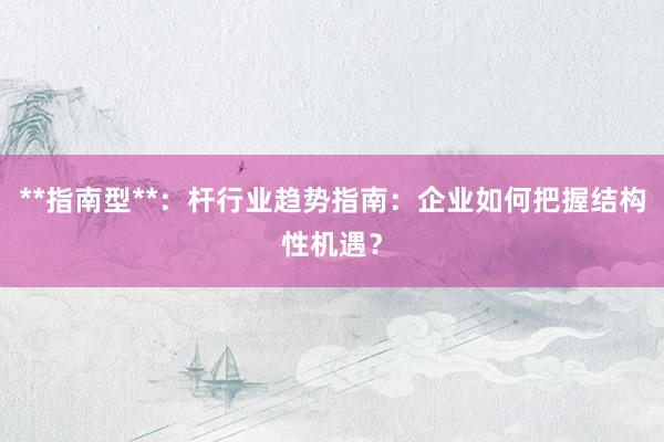**指南型**：杆行业趋势指南：企业如何把握结构性机遇？