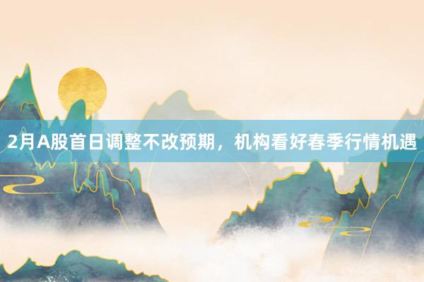 2月A股首日调整不改预期，机构看好春季行情机遇