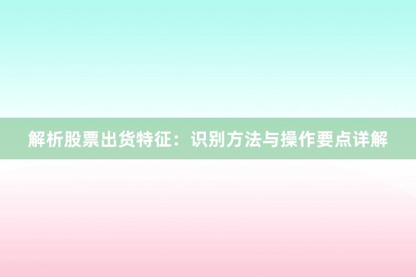 解析股票出货特征：识别方法与操作要点详解