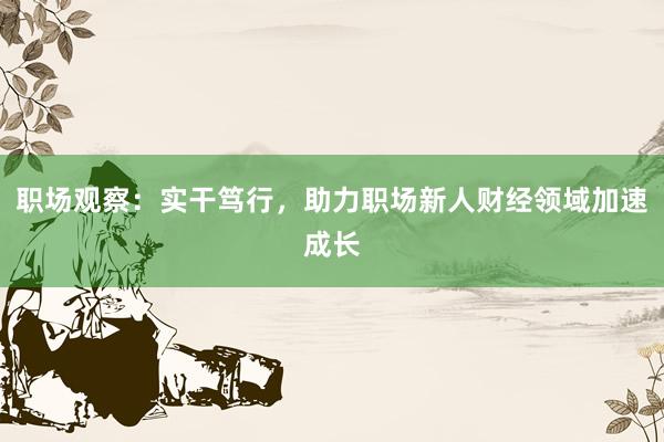 职场观察：实干笃行，助力职场新人财经领域加速成长