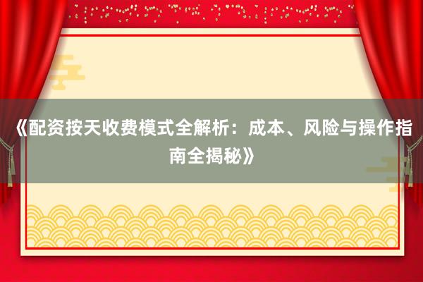 《配资按天收费模式全解析：成本、风险与操作指南全揭秘》