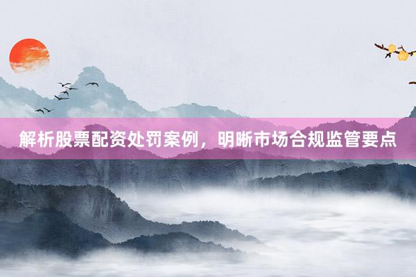 解析股票配资处罚案例，明晰市场合规监管要点