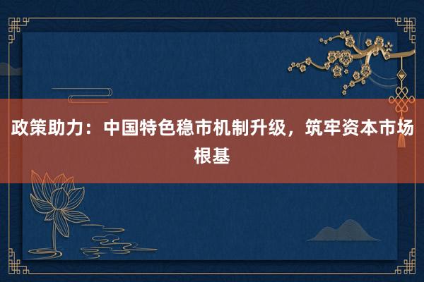 政策助力：中国特色稳市机制升级，筑牢资本市场根基