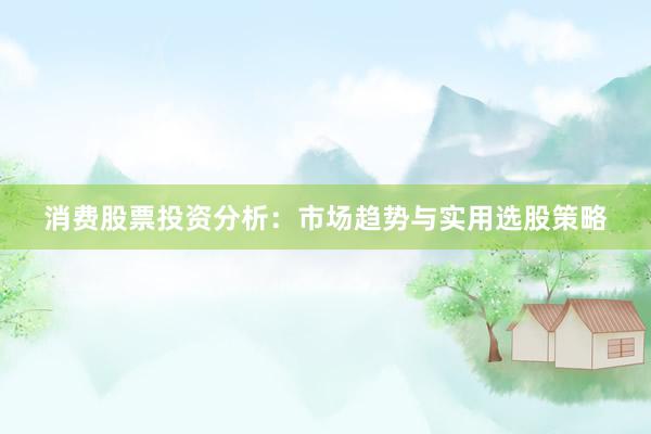 消费股票投资分析：市场趋势与实用选股策略