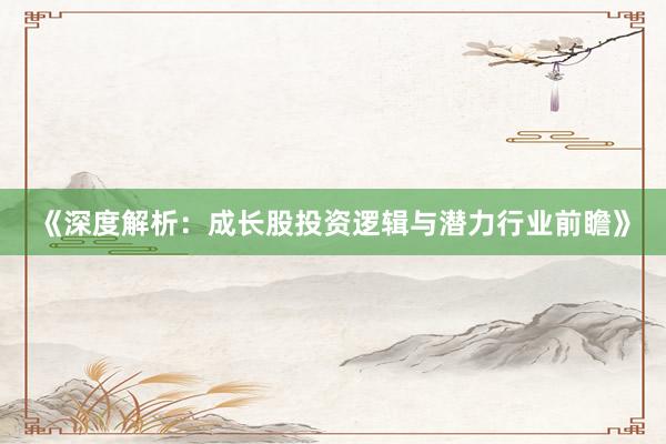 《深度解析：成长股投资逻辑与潜力行业前瞻》