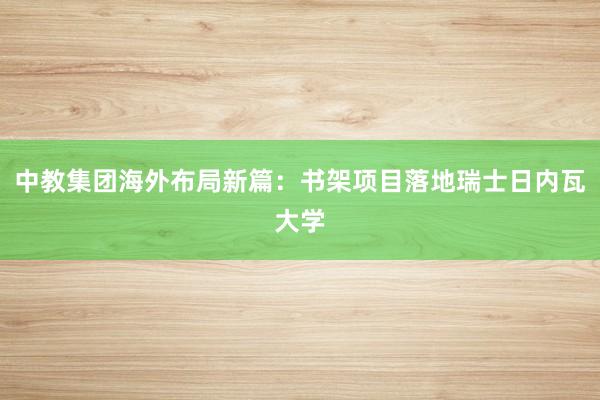 中教集团海外布局新篇：书架项目落地瑞士日内瓦大学