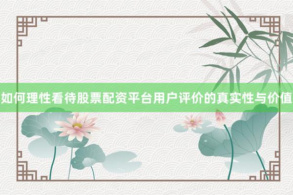 如何理性看待股票配资平台用户评价的真实性与价值