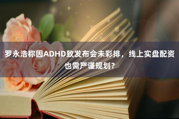 罗永浩称因ADHD致发布会未彩排，线上实盘配资也需严谨规划？