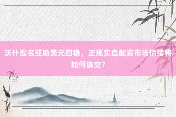 沃什提名或助美元回稳，正规实盘配资市场情绪将如何演变？