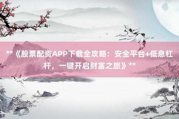 **《股票配资APP下载全攻略：安全平台+低息杠杆，一键开启财富之旅》**