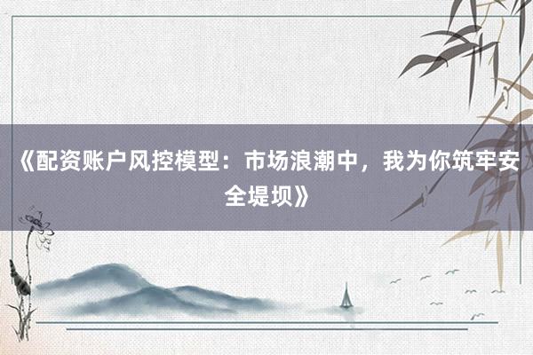 《配资账户风控模型：市场浪潮中，我为你筑牢安全堤坝》