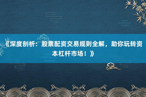 《深度剖析：股票配资交易规则全解，助你玩转资本杠杆市场！》