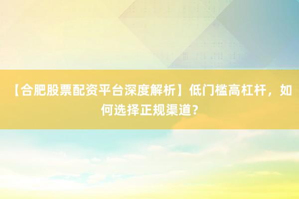 【合肥股票配资平台深度解析】低门槛高杠杆，如何选择正规渠道？
