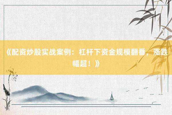 《配资炒股实战案例：杠杆下资金规模翻番，涨跌幅超！》