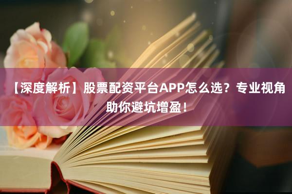 【深度解析】股票配资平台APP怎么选？专业视角助你避坑增盈！