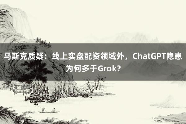 马斯克质疑：线上实盘配资领域外，ChatGPT隐患为何多于Grok？