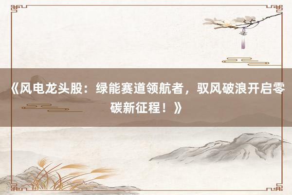 《风电龙头股：绿能赛道领航者，驭风破浪开启零碳新征程！》
