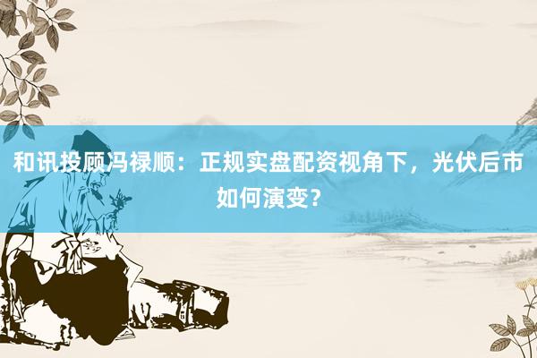 和讯投顾冯禄顺：正规实盘配资视角下，光伏后市如何演变？