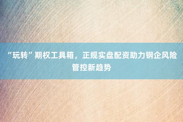 “玩转”期权工具箱，正规实盘配资助力钢企风险管控新趋势