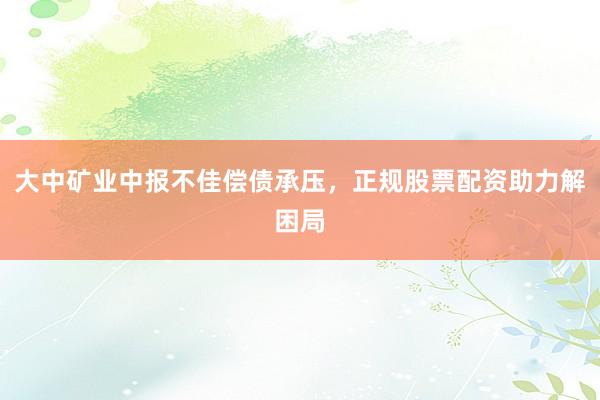 大中矿业中报不佳偿债承压，正规股票配资助力解困局