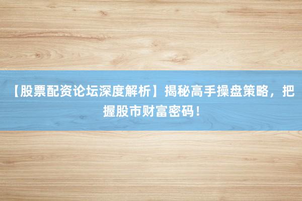 【股票配资论坛深度解析】揭秘高手操盘策略，把握股市财富密码！