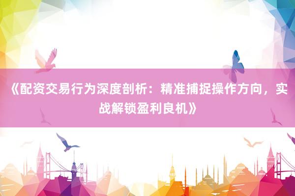 《配资交易行为深度剖析：精准捕捉操作方向，实战解锁盈利良机》