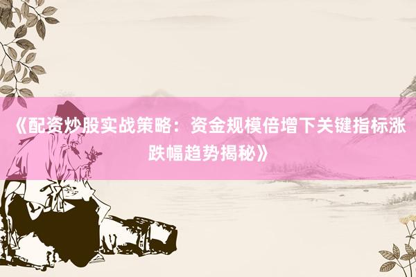 《配资炒股实战策略：资金规模倍增下关键指标涨跌幅趋势揭秘》