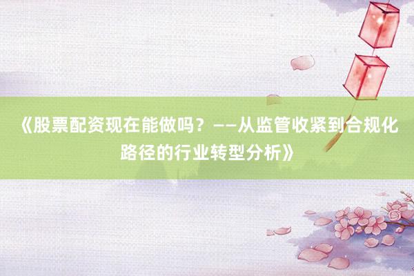 《股票配资现在能做吗？——从监管收紧到合规化路径的行业转型分析》