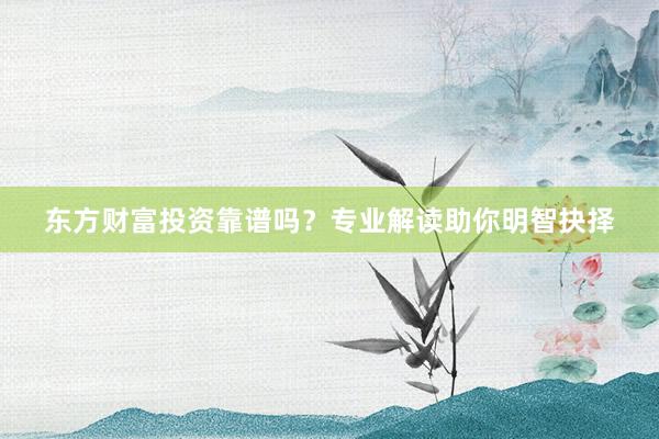 东方财富投资靠谱吗？专业解读助你明智抉择
